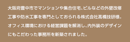 大阪府豊中市でマンションや集合住宅、ビルなどの外壁改修工事や防水工事を専門としておられる株式会社髙橋技研様。オフィス環境における経営課題を解消し、内外装のデザインにもこだわった事務所を新築されました。