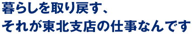 暮らしを取り戻す、それが東北支店の仕事なんです