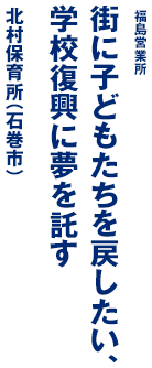 福島営業所 街に子どもたちを戻したい、学校復興に夢を託す 北村保育所（石巻市）