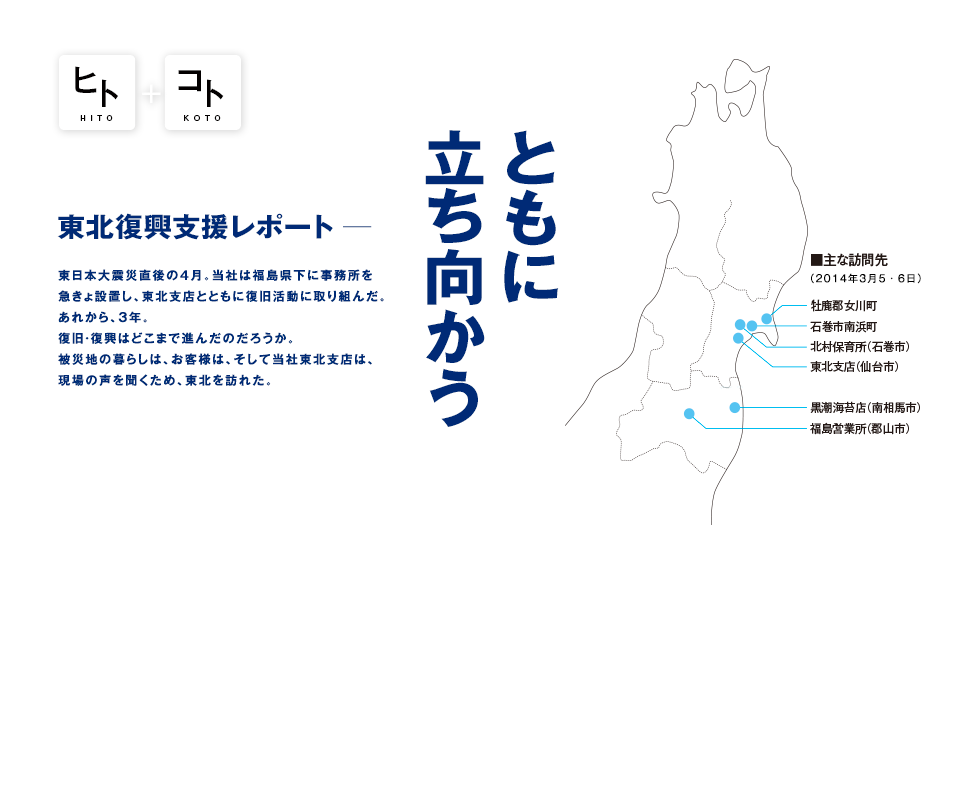 ともに立ち向かう 東北復興支援レポート ─ 東日本大震災直後の4月。当社は福島県下に事務所を急きょ設置し、東北支店とともに復旧活動に取り組んだ。あれから、3年。復旧・復興はどこまで進んだのだろうか。被災地の暮らしは、お客様は、そして当社東北支店は、現場の声を聞くため、東北を訪れた。