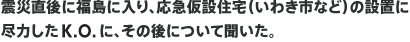 震災直後に福島に入り、応急仮設住宅（いわき市など）の設置に尽力したK.O.に、その後について聞いた。