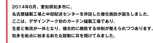 2014年6月、愛知県知多市に、名古屋縫製工場と中部配送センターを併設した複合施設が誕生しました。ここは、デザインアーク初のカーテン縫製工場であり、生産と物流が一体となり、複合的に機能する体制が整えられつつあります。知多を拠点に始まる新たな鼓動に耳を傾けてみました。