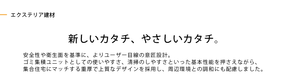 新しいカタチ、やさしいカタチ。 安全性や衛生面を基準に、よりユーザー目線の意匠設計。ゴミ集積ユニットとしての使いやすさ、清掃のしやすさといった基本性能を押さえながら、集合住宅にマッチする重厚で上質なデザインを採用し、周辺環境との調和にも配慮しました。