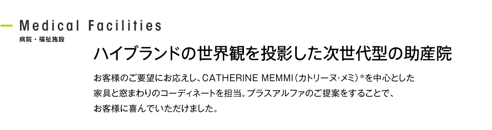 ハイブランドの世界観を投影した次世代型の助産院 お客様のご要望にお応えし、CATHERINE MEMMI（カトリーヌ・メミ）※を中心とした家具と窓まわりのコーディネートを担当。プラスアルファのご提案をすることで、お客様に喜んでいただけました。