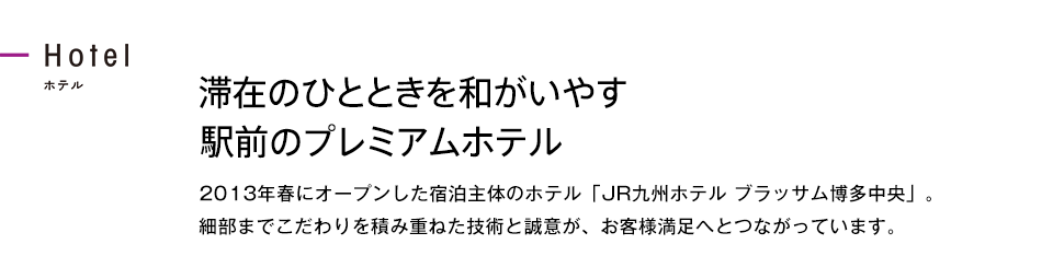 滞在のひとときを和がいやす駅前のプレミアムホテル 2013年春にオープンした宿泊主体のホテル「JR九州ホテル ブラッサム博多中央」。細部までこだわりを積み重ねた技術と誠意が、お客様満足へとつながっています。