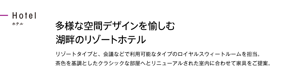 多様な空間デザインを愉しむ湖畔のリゾートホテル リゾートタイプと、会議などで利用可能なタイプのロイヤルスウィートルームを担当。茶色を基調としたクラシックな部屋へとリニューアルされた室内に合わせて家具をご提案。