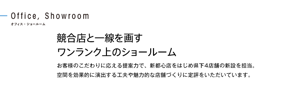 競合店と一線を画すワンランク上のショールーム お客様のこだわりに応える提案力で、新都心店をはじめ県下4店舗の新設を担当。空間を効果的に演出する工夫や魅力的な店舗づくりに定評をいただいています。