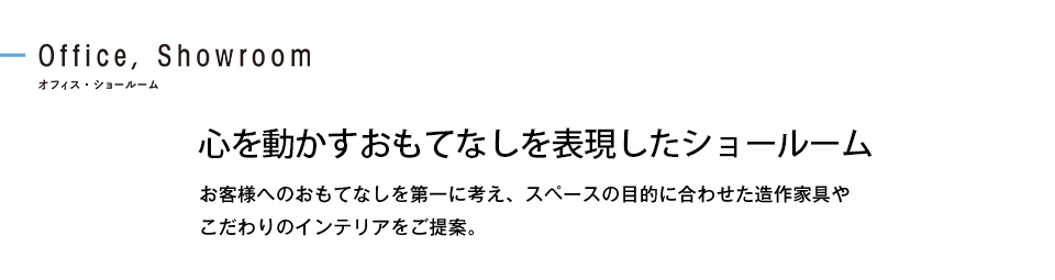 心を動かすおもてなしを表現したショールーム お客様へのおもてなしを第一に考え、スペースの目的に合わせた造作家具やこだわりのインテリアをご提案。