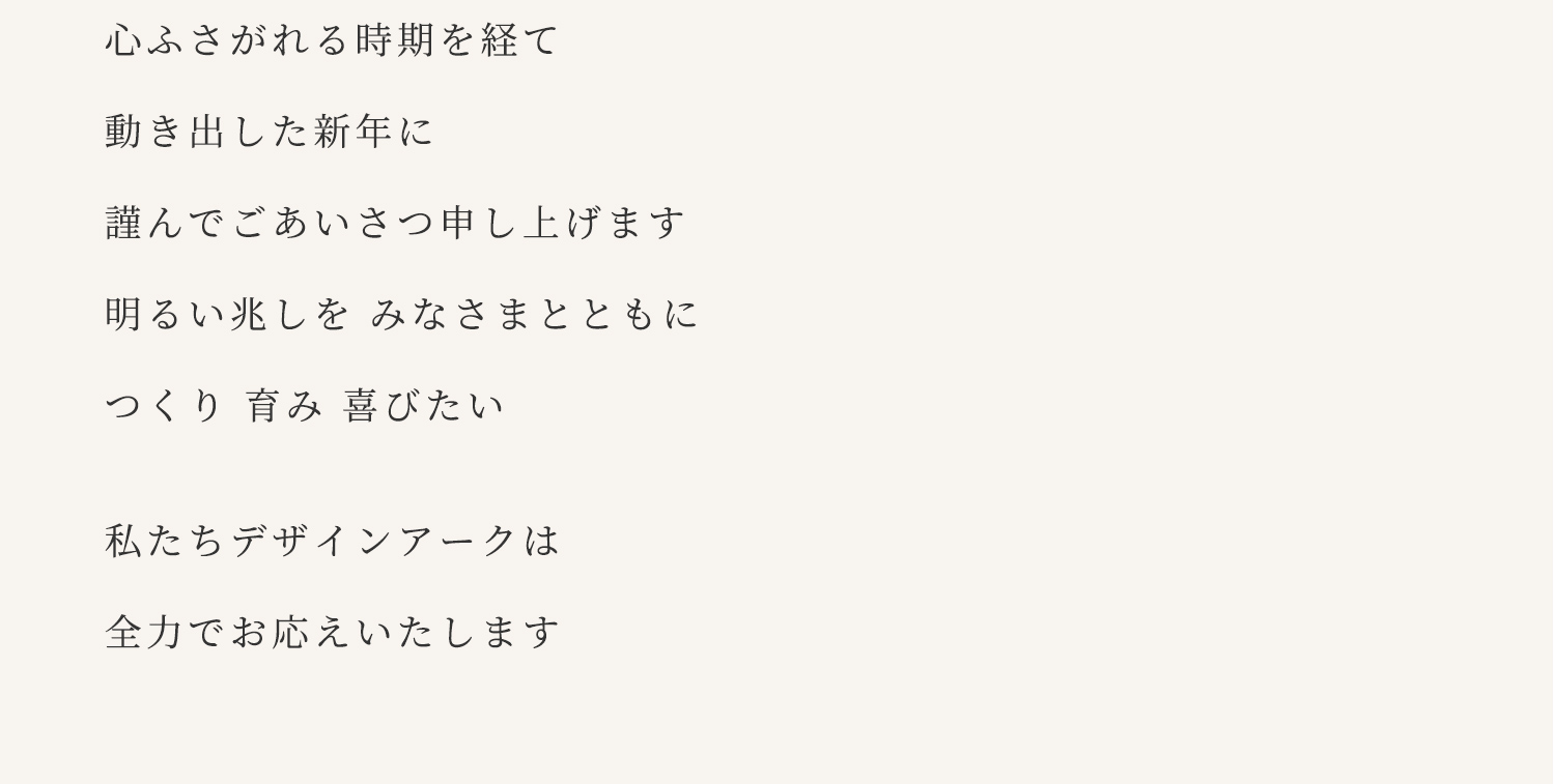 心ふさがれる時期を経て 動き出した新年に 謹んでごあいさつ申し上げます 明るい兆しを みなさまとともに つくり 育み 喜びたい私たちデザインアークは 全力でお応えいたします