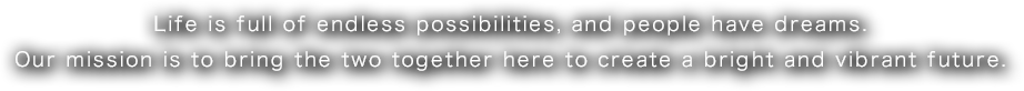 Life is full of endless possibilities, and people have dreams. Our mission is to bring the two together here to create a bright and vibrant future.